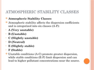 ATMOSPHERIC STABILITY CLASSES
 Atmospheric Stability Classes
 Atmospheric stability affects the dispersion coefficients
and is categorized into six classes (A-F):
• A (Very unstable)
• B (Unstable)
• C (Slightly unstable)
• D (Neutral)
• E (Slightly stable)
• F (Stable)
 Unstable conditions (A-C) promote greater dispersion,
while stable conditions (E-F) limit dispersion and can
lead to higher pollutant concentrations near the source.
 