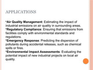 APPLICATIONS
•Air Quality Management: Estimating the impact of
industrial emissions on air quality in surrounding areas.
•Regulatory Compliance: Ensuring that emissions from
facilities comply with environmental standards and
regulations.
•Emergency Response: Predicting the dispersion of
pollutants during accidental releases, such as chemical
spills or fires.
•Environmental Impact Assessments: Evaluating the
potential impact of new industrial projects on local air
quality.
 