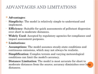 ADVANTAGES AND LIMITATIONS
 Advantages:
• Simplicity: The model is relatively simple to understand and
implement.
• Efficiency: Suitable for quick assessments of pollutant dispersion
over short to moderate distances.
• Widely Used: Accepted by regulatory agencies for compliance and
impact assessment purposes.
 Limitations:
• Assumptions: The model assumes steady-state conditions and
continuous emissions, which may not always be realistic.
• Simplification: Complex terrain and varying meteorological
conditions can limit the model's accuracy.
• Distance Limitation: The model is most accurate for short to
moderate distances from the source; accuracy diminishes over long
distances.
 