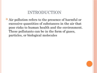 INTRODUCTION
 Air pollution refers to the presence of harmful or
excessive quantities of substances in the air that
pose risks to human health and the environment.
These pollutants can be in the form of gases,
particles, or biological molecules
 