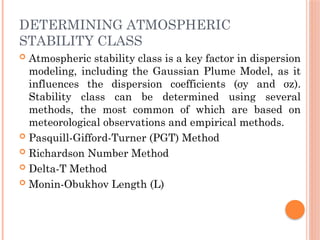 DETERMINING ATMOSPHERIC
STABILITY CLASS
 Atmospheric stability class is a key factor in dispersion
modeling, including the Gaussian Plume Model, as it
influences the dispersion coefficients (σy and σz​
).
Stability class can be determined using several
methods, the most common of which are based on
meteorological observations and empirical methods.
 Pasquill-Gifford-Turner (PGT) Method
 Richardson Number Method
 Delta-T Method
 Monin-Obukhov Length (L)
 