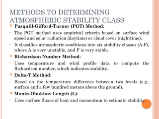 METHODS TO DETERMINING
ATMOSPHERIC STABILITY CLASS
 Pasquill-Gifford-Turner (PGT) Method:
• The PGT method uses empirical criteria based on surface wind
speed and solar radiation (daytime) or cloud cover (nighttime).
• It classifies atmospheric conditions into six stability classes (A-F),
where A is very unstable, and F is very stable.
 Richardson Number Method:
• Uses temperature and wind profile data to compute the
Richardson number, which indicates stability.
 Delta-T Method:
• Based on the temperature difference between two levels (e.g.,
surface and a few hundred meters above the ground).
 Monin-Obukhov Length (L):
• Uses surface fluxes of heat and momentum to estimate stability.
 