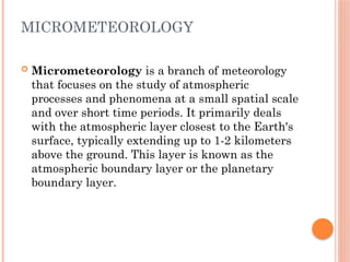 MICROMETEOROLOGY
 Micrometeorology is a branch of meteorology
that focuses on the study of atmospheric
processes and phenomena at a small spatial scale
and over short time periods. It primarily deals
with the atmospheric layer closest to the Earth's
surface, typically extending up to 1-2 kilometers
above the ground. This layer is known as the
atmospheric boundary layer or the planetary
boundary layer.
 