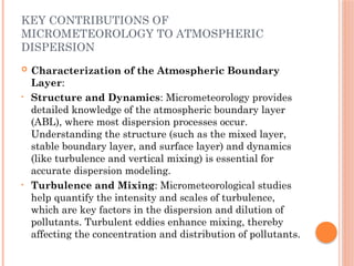 KEY CONTRIBUTIONS OF
MICROMETEOROLOGY TO ATMOSPHERIC
DISPERSION
 Characterization of the Atmospheric Boundary
Layer:
• Structure and Dynamics: Micrometeorology provides
detailed knowledge of the atmospheric boundary layer
(ABL), where most dispersion processes occur.
Understanding the structure (such as the mixed layer,
stable boundary layer, and surface layer) and dynamics
(like turbulence and vertical mixing) is essential for
accurate dispersion modeling.
• Turbulence and Mixing: Micrometeorological studies
help quantify the intensity and scales of turbulence,
which are key factors in the dispersion and dilution of
pollutants. Turbulent eddies enhance mixing, thereby
affecting the concentration and distribution of pollutants.
 