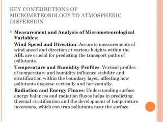 KEY CONTRIBUTIONS OF
MICROMETEOROLOGY TO ATMOSPHERIC
DISPERSION
 Measurement and Analysis of Micrometeorological
Variables:
• Wind Speed and Direction: Accurate measurements of
wind speed and direction at various heights within the
ABL are crucial for predicting the transport paths of
pollutants.
• Temperature and Humidity Profiles: Vertical profiles
of temperature and humidity influence stability and
stratification within the boundary layer, affecting how
pollutants disperse vertically and horizontally.
• Radiation and Energy Fluxes: Understanding surface
energy balances and radiation fluxes helps in predicting
thermal stratification and the development of temperature
inversions, which can trap pollutants near the surface.
 