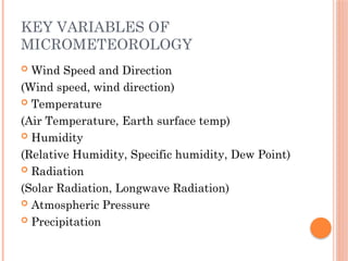 KEY VARIABLES OF
MICROMETEOROLOGY
 Wind Speed and Direction
(Wind speed, wind direction)
 Temperature
(Air Temperature, Earth surface temp)
 Humidity
(Relative Humidity, Specific humidity, Dew Point)
 Radiation
(Solar Radiation, Longwave Radiation)
 Atmospheric Pressure
 Precipitation
 