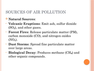 SOURCES OF AIR POLLUTION
 Natural Sources:
• Volcanic Eruptions: Emit ash, sulfur dioxide
(SO ), and other gases.
₂
• Forest Fires: Release particulate matter (PM),
carbon monoxide (CO), and nitrogen oxides
(NO ).
ₓ
• Dust Storms: Spread fine particulate matter
over large areas.
• Biological Decay: Produces methane (CH ) and
₄
other organic compounds.
 