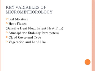 KEY VARIABLES OF
MICROMETEOROLOGY
 Soil Moisture
 Heat Fluxes
(Sensible Heat Flux, Latent Heat Flux)
 Atmospheric Stability Parameters
 Cloud Cover and Type
 Vegetation and Land Use
 