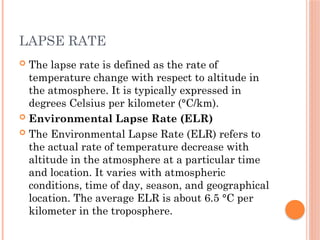 LAPSE RATE
 The lapse rate is defined as the rate of
temperature change with respect to altitude in
the atmosphere. It is typically expressed in
degrees Celsius per kilometer (°C/km).
 Environmental Lapse Rate (ELR)
 The Environmental Lapse Rate (ELR) refers to
the actual rate of temperature decrease with
altitude in the atmosphere at a particular time
and location. It varies with atmospheric
conditions, time of day, season, and geographical
location. The average ELR is about 6.5 °C per
kilometer in the troposphere.
 