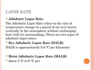 LAPSE RATE
 Adiabatic Lapse Rate
The Adiabatic Lapse Rate refers to the rate of
temperature change in a parcel of air as it moves
vertically in the atmosphere without exchanging
heat with its surroundings. There are two types of
adiabatic lapse rates:
 Dry Adiabatic Lapse Rate (DALR)
DALR is approximately 9.8 °C per kilometer
 Moist Adiabatic Lapse Rate (MALR)
 about 5 °C to 6 °C per
 
