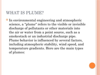 WHAT IS PLUME?
 In environmental engineering and atmospheric
science, a "plume" refers to the visible or invisible
discharge of pollutants or other materials into
the air or water from a point source, such as a
smokestack or an industrial discharge pipe.
Plume behavior is influenced by several factors,
including atmospheric stability, wind speed, and
temperature gradients. Here are the main types
of plumes:
 