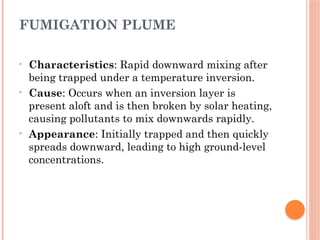 FUMIGATION PLUME
• Characteristics: Rapid downward mixing after
being trapped under a temperature inversion.
• Cause: Occurs when an inversion layer is
present aloft and is then broken by solar heating,
causing pollutants to mix downwards rapidly.
• Appearance: Initially trapped and then quickly
spreads downward, leading to high ground-level
concentrations.
 