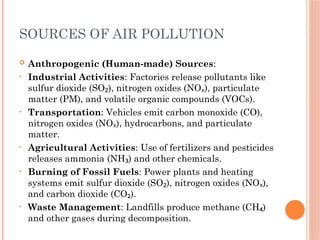 SOURCES OF AIR POLLUTION
 Anthropogenic (Human-made) Sources:
• Industrial Activities: Factories release pollutants like
sulfur dioxide (SO ), nitrogen oxides (NO ), particulate
₂ ₓ
matter (PM), and volatile organic compounds (VOCs).
• Transportation: Vehicles emit carbon monoxide (CO),
nitrogen oxides (NO ), hydrocarbons, and particulate
ₓ
matter.
• Agricultural Activities: Use of fertilizers and pesticides
releases ammonia (NH ) and other chemicals.
₃
• Burning of Fossil Fuels: Power plants and heating
systems emit sulfur dioxide (SO ), nitrogen oxides (NO ),
₂ ₓ
and carbon dioxide (CO ).
₂
• Waste Management: Landfills produce methane (CH )
₄
and other gases during decomposition.
 