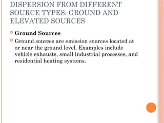 DISPERSION FROM DIFFERENT
SOURCE TYPES: GROUND AND
ELEVATED SOURCES
 Ground Sources
 Ground sources are emission sources located at
or near the ground level. Examples include
vehicle exhausts, small industrial processes, and
residential heating systems.
 