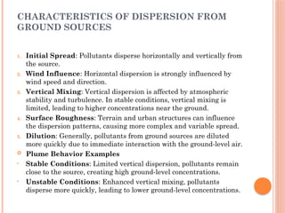 CHARACTERISTICS OF DISPERSION FROM
GROUND SOURCES
1. Initial Spread: Pollutants disperse horizontally and vertically from
the source.
2. Wind Influence: Horizontal dispersion is strongly influenced by
wind speed and direction.
3. Vertical Mixing: Vertical dispersion is affected by atmospheric
stability and turbulence. In stable conditions, vertical mixing is
limited, leading to higher concentrations near the ground.
4. Surface Roughness: Terrain and urban structures can influence
the dispersion patterns, causing more complex and variable spread.
5. Dilution: Generally, pollutants from ground sources are diluted
more quickly due to immediate interaction with the ground-level air.
 Plume Behavior Examples
• Stable Conditions: Limited vertical dispersion, pollutants remain
close to the source, creating high ground-level concentrations.
• Unstable Conditions: Enhanced vertical mixing, pollutants
disperse more quickly, leading to lower ground-level concentrations.
 