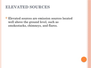 ELEVATED SOURCES
 Elevated sources are emission sources located
well above the ground level, such as
smokestacks, chimneys, and flares.
 