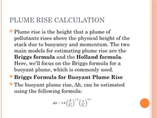 PLUME RISE CALCULATION
 Plume rise is the height that a plume of
pollutants rises above the physical height of the
stack due to buoyancy and momentum. The two
main models for estimating plume rise are the
Briggs formula and the Holland formula.
Here, we'll focus on the Briggs formula for a
buoyant plume, which is commonly used.
 Briggs Formula for Buoyant Plume Rise
 The buoyant plume rise, Δh, can be estimated
using the following formula:
 
