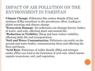 IMPACT OF AIR POLLUTION ON THE
ENVIRONMENT IN PAKISTAN
Climate Change: Pollutants like carbon dioxide (CO ) and
₂
methane (CH ) contribute to the greenhouse effect, leading to
₄
global warming and climate change.
•Ecosystem Damage: Air pollutants can damage forests, bodies
of water, and soils, affecting plant and animal life.
•Reduction in Visibility: Smog and haze reduce visibility,
affecting daily life and transportation.
•Soil and Water Contamination: Pollutants can settle on the
ground and water bodies, contaminating them and affecting the
flora and fauna.
•Acid Rain: Emissions of sulfur dioxide (SO ) and nitrogen
₂
oxides (NO ) can lead to the formation of acid rain, which harms
ₓ
aquatic ecosystems, soil, and vegetation.
 