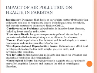 IMPACT OF AIR POLLUTION ON
HEALTH IN PAKISTAN
Respiratory Diseases: High levels of particulate matter (PM) and other
pollutants can lead to respiratory issues, including asthma, bronchitis,
and chronic obstructive pulmonary disease (COPD).
•Cardiovascular Problems: Air pollution is linked to heart diseases,
including heart attacks and strokes.
•Premature Death: Long-term exposure to polluted air can lead to
premature death due to respiratory and cardiovascular diseases.
•Cancer: Certain pollutants, like benzene and formaldehyde, are known
carcinogens and can increase the risk of cancer.
•Developmental and Reproductive Issues: Pollutants can affect fetal
development, leading to low birth weight, preterm birth, and
developmental disorders.
•Eye Irritation: Smog and other pollutants can cause eye irritation and
exacerbate conditions like conjunctivitis.
•Neurological Effects: Emerging research suggests that air pollution
may affect cognitive function and increase the risk of neurological
disorders.
 