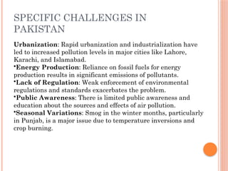 SPECIFIC CHALLENGES IN
PAKISTAN
Urbanization: Rapid urbanization and industrialization have
led to increased pollution levels in major cities like Lahore,
Karachi, and Islamabad.
•Energy Production: Reliance on fossil fuels for energy
production results in significant emissions of pollutants.
•Lack of Regulation: Weak enforcement of environmental
regulations and standards exacerbates the problem.
•Public Awareness: There is limited public awareness and
education about the sources and effects of air pollution.
•Seasonal Variations: Smog in the winter months, particularly
in Punjab, is a major issue due to temperature inversions and
crop burning.
 