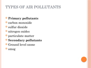 TYPES OF AIR POLLUTANTS
 Primary pollutants
 carbon monoxide
 sulfur dioxide
 nitrogen oxides
 particulate matter
 Secondary pollutants
 Ground level ozone
 smog
 