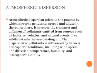 ATMOSPHERIC DISPERSION
 Atmospheric dispersion refers to the process by
which airborne pollutants spread and dilute in
the atmosphere. It involves the transport and
diffusion of pollutants emitted from sources such
as factories, vehicles, and natural events (like
wildfires) into the surrounding air. The
dispersion of pollutants is influenced by various
atmospheric conditions, including wind speed
and direction, temperature, humidity, and
atmospheric stability.
 