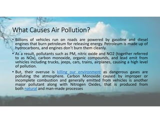 What Causes Air Pollution?
• Billions of vehicles run on roads are powered by gasoline and diesel
engines that burn petroleum for releasing energy. Petroleum is made up of
hydrocarbons, and engines don’t burn them cleanly.
• As a result, pollutants such as PM, nitric oxide and NO2 (together referred
to as NOx), carbon monoxide, organic compounds, and lead emit from
vehicles including trucks, jeeps, cars, trains, airplanes, causing a high level
of pollution.
• But, their overuse is killing our environment as dangerous gases are
polluting the atmosphere. Carbon Monoxide caused by improper or
incomplete combustion and generally emitted from vehicles is another
major pollutant along with Nitrogen Oxides, that is produced from
both natural and man-made processes
 