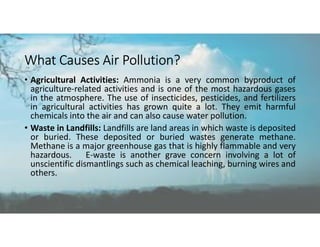What Causes Air Pollution?
• Agricultural Activities: Ammonia is a very common byproduct of
agriculture-related activities and is one of the most hazardous gases
in the atmosphere. The use of insecticides, pesticides, and fertilizers
in agricultural activities has grown quite a lot. They emit harmful
chemicals into the air and can also cause water pollution.
• Waste in Landfills: Landfills are land areas in which waste is deposited
or buried. These deposited or buried wastes generate methane.
Methane is a major greenhouse gas that is highly flammable and very
hazardous. E-waste is another grave concern involving a lot of
unscientific dismantlings such as chemical leaching, burning wires and
others.
 