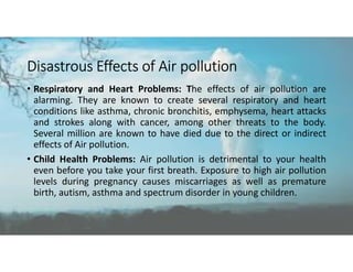Disastrous Effects of Air pollution
• Respiratory and Heart Problems: The effects of air pollution are
alarming. They are known to create several respiratory and heart
conditions like asthma, chronic bronchitis, emphysema, heart attacks
and strokes along with cancer, among other threats to the body.
Several million are known to have died due to the direct or indirect
effects of Air pollution.
• Child Health Problems: Air pollution is detrimental to your health
even before you take your first breath. Exposure to high air pollution
levels during pregnancy causes miscarriages as well as premature
birth, autism, asthma and spectrum disorder in young children.
 