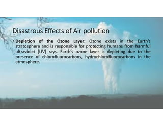 Disastrous Effects of Air pollution
• Depletion of the Ozone Layer: Ozone exists in the Earth’s
stratosphere and is responsible for protecting humans from harmful
ultraviolet (UV) rays. Earth’s ozone layer is depleting due to the
presence of chlorofluorocarbons, hydrochlorofluorocarbons in the
atmosphere.
 