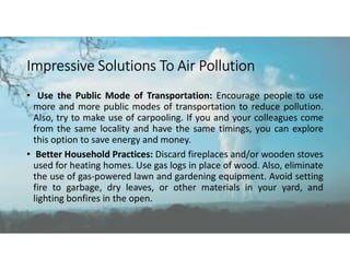 Impressive Solutions To Air Pollution
• Use the Public Mode of Transportation: Encourage people to use
more and more public modes of transportation to reduce pollution.
Also, try to make use of carpooling. If you and your colleagues come
from the same locality and have the same timings, you can explore
this option to save energy and money.
• Better Household Practices: Discard fireplaces and/or wooden stoves
used for heating homes. Use gas logs in place of wood. Also, eliminate
the use of gas-powered lawn and gardening equipment. Avoid setting
fire to garbage, dry leaves, or other materials in your yard, and
lighting bonfires in the open.
 