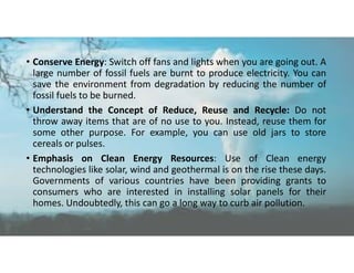 • Conserve Energy: Switch off fans and lights when you are going out. A
large number of fossil fuels are burnt to produce electricity. You can
save the environment from degradation by reducing the number of
fossil fuels to be burned.
• Understand the Concept of Reduce, Reuse and Recycle: Do not
throw away items that are of no use to you. Instead, reuse them for
some other purpose. For example, you can use old jars to store
cereals or pulses.
• Emphasis on Clean Energy Resources: Use of Clean energy
technologies like solar, wind and geothermal is on the rise these days.
Governments of various countries have been providing grants to
consumers who are interested in installing solar panels for their
homes. Undoubtedly, this can go a long way to curb air pollution.
 