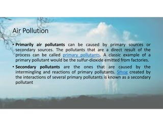 Air Pollution
• Primarily air pollutants can be caused by primary sources or
secondary sources. The pollutants that are a direct result of the
process can be called primary pollutants. A classic example of a
primary pollutant would be the sulfur-dioxide emitted from factories.
• Secondary pollutants are the ones that are caused by the
intermingling and reactions of primary pollutants. Smog created by
the interactions of several primary pollutants is known as a secondary
pollutant
 
