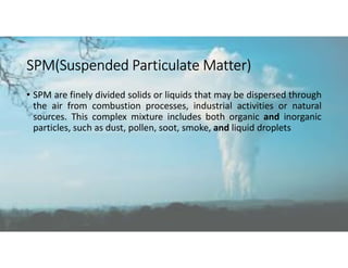 SPM(Suspended Particulate Matter)
• SPM are finely divided solids or liquids that may be dispersed through
the air from combustion processes, industrial activities or natural
sources. This complex mixture includes both organic and inorganic
particles, such as dust, pollen, soot, smoke, and liquid droplets
 