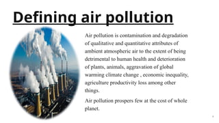 2
Defining air pollution
Air pollution is contamination and degradation
of qualitative and quantitative attributes of
ambient atmospheric air to the extent of being
detrimental to human health and deterioration
of plants, animals, aggravation of global
warming climate change , economic inequality,
agriculture productivity loss among other
things.
Air pollution prospers few at the cost of whole
planet.
 