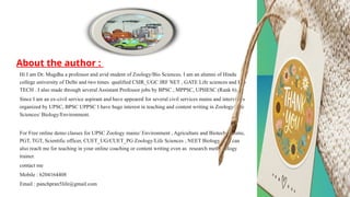 7
About the author :
Hi I am Dr. Mugdha a professor and avid student of Zoology/Bio Sciences. I am an alumni of Hindu
college university of Delhi and two times qualified CSIR_UGC JRF NET , GATE Life sciences and Bio
TECH . I also made through several Assistant Professor jobs by BPSC , MPPSC, UPHESC (Rank 6).
Since I am an ex-civil service aspirant and have appeared for several civil services mains and interviews
organized by UPSC, BPSC UPPSC I have huge interest in teaching and content writing in Zoology/Life
Sciences/ Biology/Environment.
For Free online demo classes for UPSC Zoology mains/ Environment , Agriculture and Biotech prelims,
PGT, TGT, Scientific officer, CUET_UG/CUET_PG Zoology/Life Sciences , NEET Biology. You can
also reach me for teaching in your online coaching or content writing even as research methodology
trainer.
contact me
Mobile : 6204164408
Email : panchpran5life@gmail.com
 