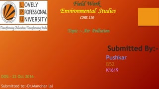Field Work
Environmental Studies
CHE 110
Topic :- Air Pollution
DOS:- 22 Oct 2016
Submitted to:-Dr.Manohar lal
Submitted By:-
Pushkar
B52
K1619
 