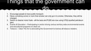 1. Encourage people to have public transport.
2. Have a smoking corner or room that smoker can only go in to smoke. Otherwise, they will be
charged.
3. Switch to cleaner motor fuels - all the taxis and PLBS are now using LPG(Liquefied petroleum
gas).
4. Events & Education – Participating in and/or driving various territory wide environmental events
and educational programs on clean air.
5. Tobacco – Clear The Air is advocating the Government to license all tobacco retailers.
Things that the government can
do
 