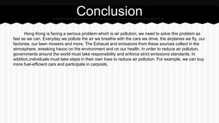 Hong Kong is facing a serious problem which is air pollution, we need to solve this problem as
fast as we can. Everyday we pollute the air we breathe with the cars we drive, the airplanes we fly, our
factories, our lawn mowers and more. The Exhaust and emissions from these sources collect in the
atmosphere, wreaking havoc on the environment and on our health. In order to reduce air pollution,
governments around the world must take responsibility and enforce strict emissions standards. In
addition,individuals must take steps in their own lives to reduce air pollution. For example, we can buy
more fuel-efficient cars and participate in carpools.
Conclusion
 
