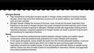 Nitrogen Dioxide
● High temperature combustion process results in nitrogen oxides emissions (including nitrogen
dioxide), which may come from stationary sources such as power stations, and mobile sources
such as motor vehicles.
● Nitrogen dioxide irritates the mucosa of the eyes, nose, throat and the lower respiratory tract.
Exposure to low level of nitrogen dioxide may cause increased bronchial reactivity and in those
with asthma increased response to allergens. Nitrogen dioxide also aggravates existing chronic
respiratory diseases. Long-term exposure to nitrogen dioxide can lower a person's lung function
and resistance to respiratory infections.
Ozone
● Ozone is formed from photochemical reaction between nitrogen oxides and volatile organic
compounds, which are predominantly pollutants from motor vehicles and industries.
● In the upper atmosphere, ozone shields the earth from the harmful ultraviolet radiation. In ground
level, ozone is a highly reactive gas which can irritate the eyes and bring upper and lower
respiratory symptoms to healthy people. It may also provoke asthmatic attacks in people having
asthma. Ozone can also increase a person's susceptibility to respiratory infection and aggravate
pre-existing respiratory illnesses.
 