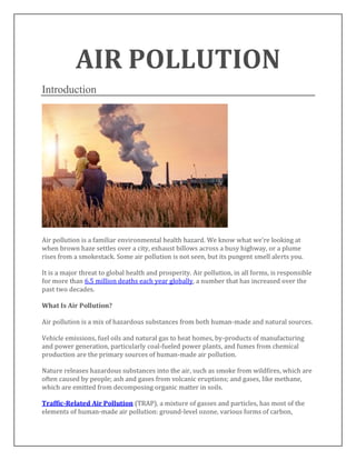 AIR POLLUTION
Introduction
Air pollution is a familiar environmental health hazard. We know what we’re looking at
when brown haze settles over a city, exhaust billows across a busy highway, or a plume
rises from a smokestack. Some air pollution is not seen, but its pungent smell alerts you.
It is a major threat to global health and prosperity. Air pollution, in all forms, is responsible
for more than 6.5 million deaths each year globally, a number that has increased over the
past two decades.
What Is Air Pollution?
Air pollution is a mix of hazardous substances from both human-made and natural sources.
Vehicle emissions, fuel oils and natural gas to heat homes, by-products of manufacturing
and power generation, particularly coal-fueled power plants, and fumes from chemical
production are the primary sources of human-made air pollution.
Nature releases hazardous substances into the air, such as smoke from wildfires, which are
often caused by people; ash and gases from volcanic eruptions; and gases, like methane,
which are emitted from decomposing organic matter in soils.
Traffic-Related Air Pollution (TRAP), a mixture of gasses and particles, has most of the
elements of human-made air pollution: ground-level ozone, various forms of carbon,
 