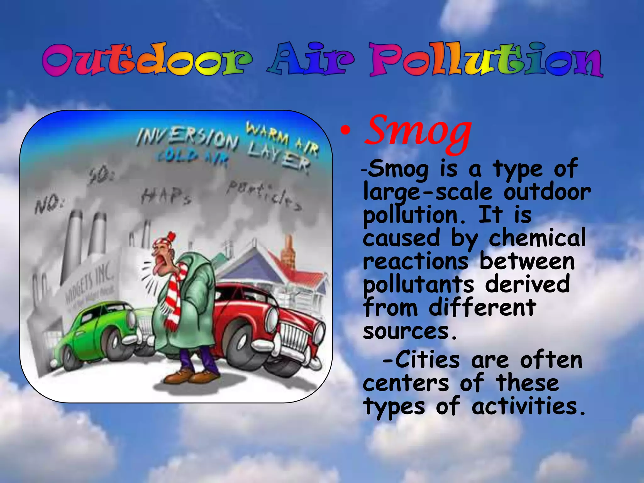 . Pollution also needs to be considered insideour homes, offices, and schools.Outdoor Air PollutionSmog-Smog is a type of large-scale outdoor pollution. It is caused by chemical reactions between pollutants derived from different sources.   -Cities are often centers of these types of activities.