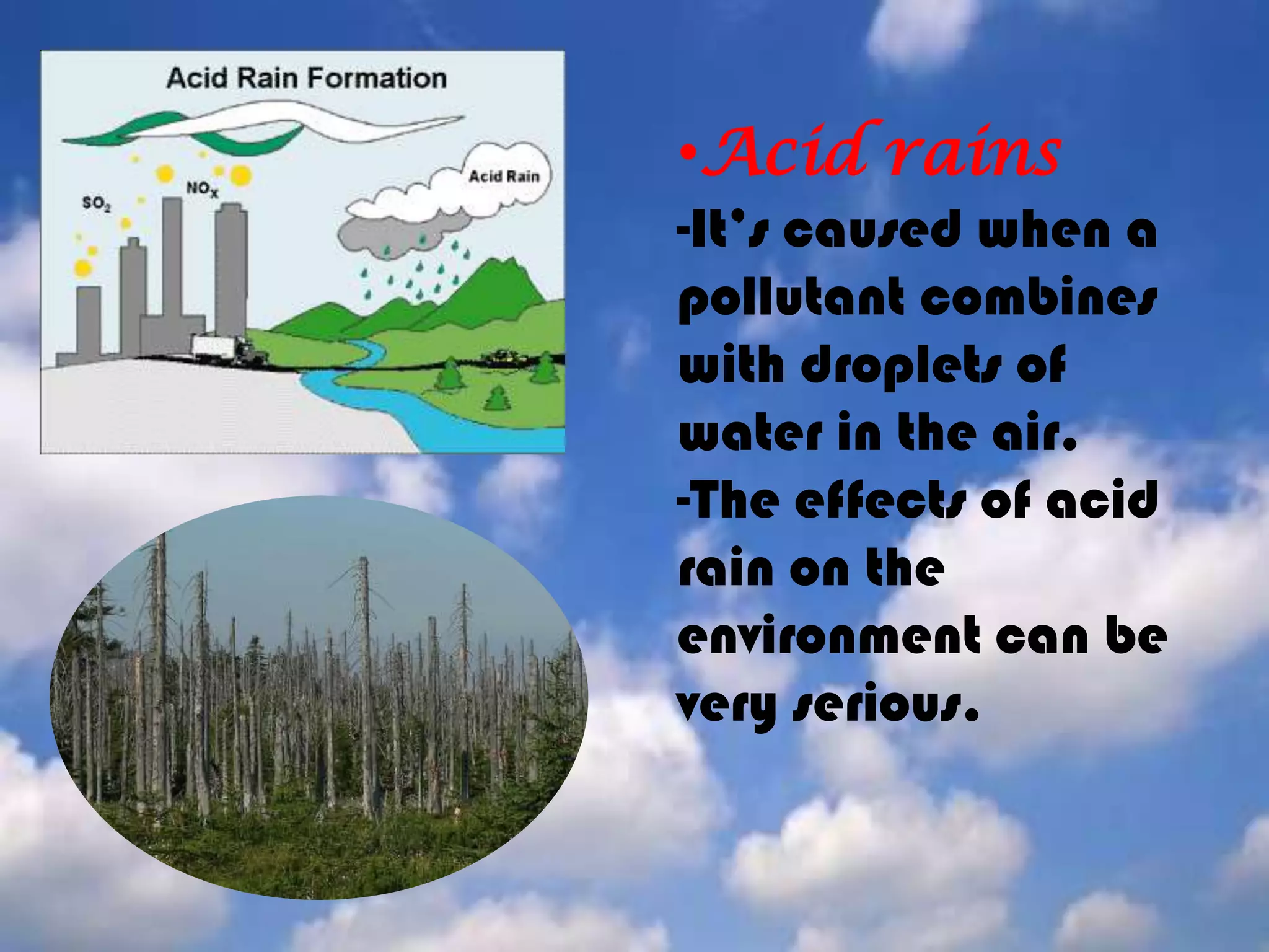 Acid rains-It’s caused when a pollutant combines with droplets of water in the air.-The effects of acid rain on the environment can be very serious.Greenhouse effect-It generally comes from the build up of carbon dioxide gas in the atmosphere. Carbon dioxide is produced when fuels are burned. -In this type of pollution sun rays go into the atmosphere and they are trapped by greenhouse-gasses. So the temperature on the earth raise.Holein the ozonelayer-It’isanother result of pollution. Chemicals released by our activities affect the stratosphere.    -Releases of CFC from heating, aerosol cans, refrigerator equipment removes some of the ozone, causing "holes”. 