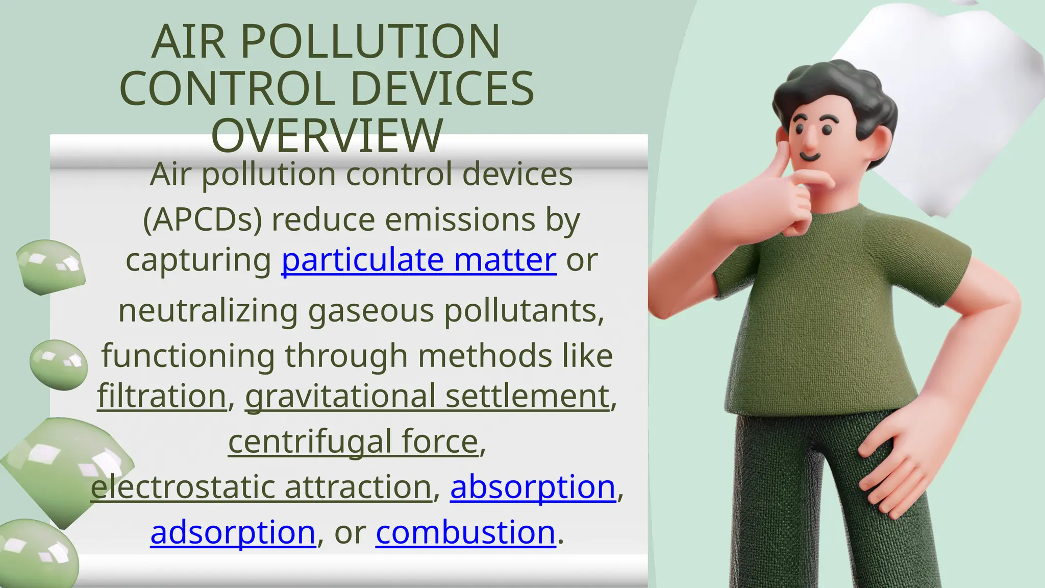AIR POLLUTION
CONTROL DEVICES
OVERVIEW
Air pollution control devices
(APCDs) reduce emissions by
capturing particulate matter or
neutralizing gaseous pollutants,
functioning through methods like
filtration, gravitational settlement,
centrifugal force,
electrostatic attraction, absorption,
adsorption, or combustion.
 