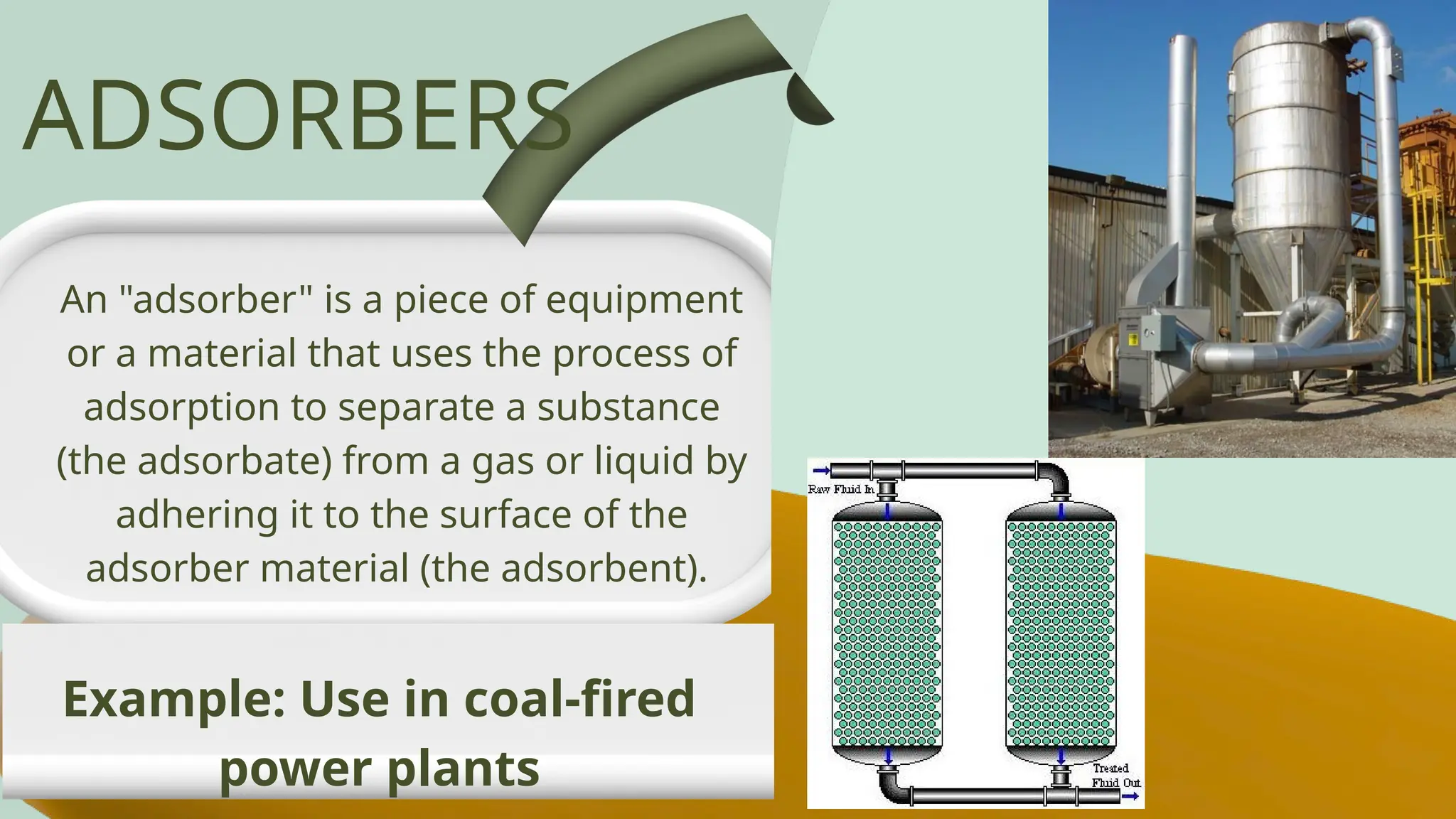 An "adsorber" is a piece of equipment
or a material that uses the process of
adsorption to separate a substance
(the adsorbate) from a gas or liquid by
adhering it to the surface of the
adsorber material (the adsorbent).
ADSORBERS
Example: Use in coal-fired
power plants
 