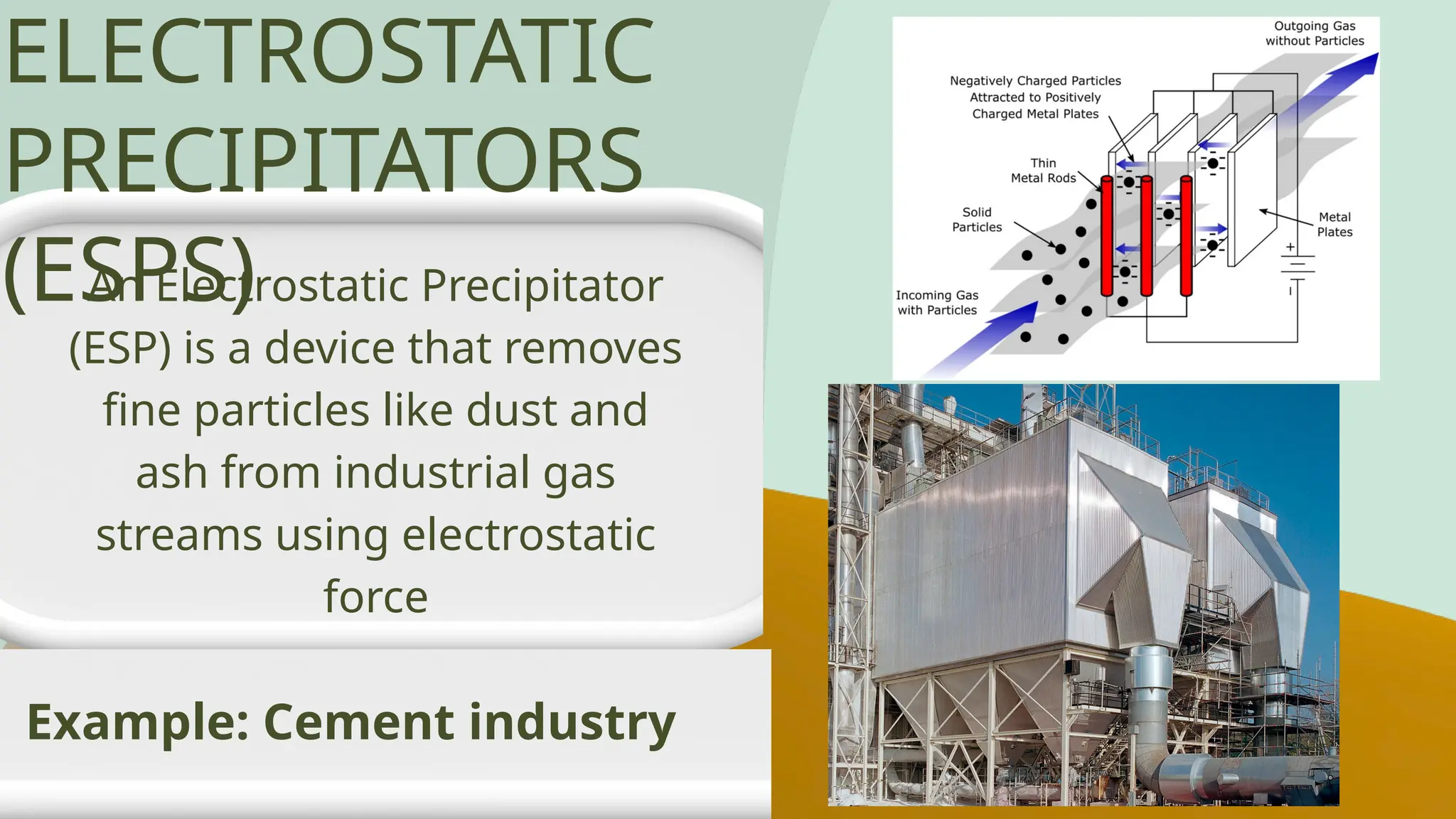 An Electrostatic Precipitator
(ESP) is a device that removes
fine particles like dust and
ash from industrial gas
streams using electrostatic
force
Example: Cement industry
ELECTROSTATIC
PRECIPITATORS
(ESPS)
 