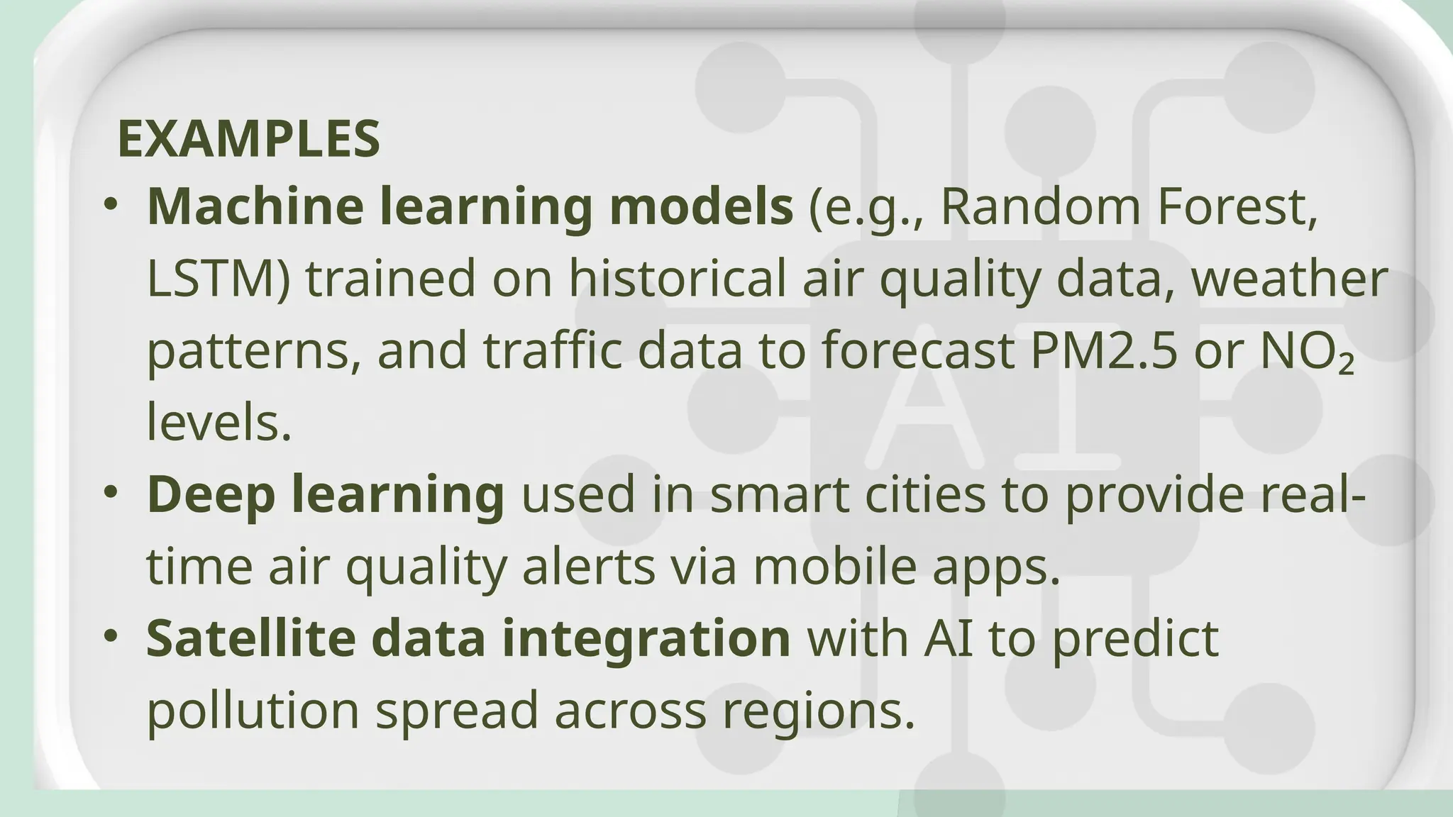 • Machine learning models (e.g., Random Forest,
LSTM) trained on historical air quality data, weather
patterns, and traffic data to forecast PM2.5 or NO₂
levels.
• Deep learning used in smart cities to provide real-
time air quality alerts via mobile apps.
• Satellite data integration with AI to predict
pollution spread across regions.
EXAMPLES
 
