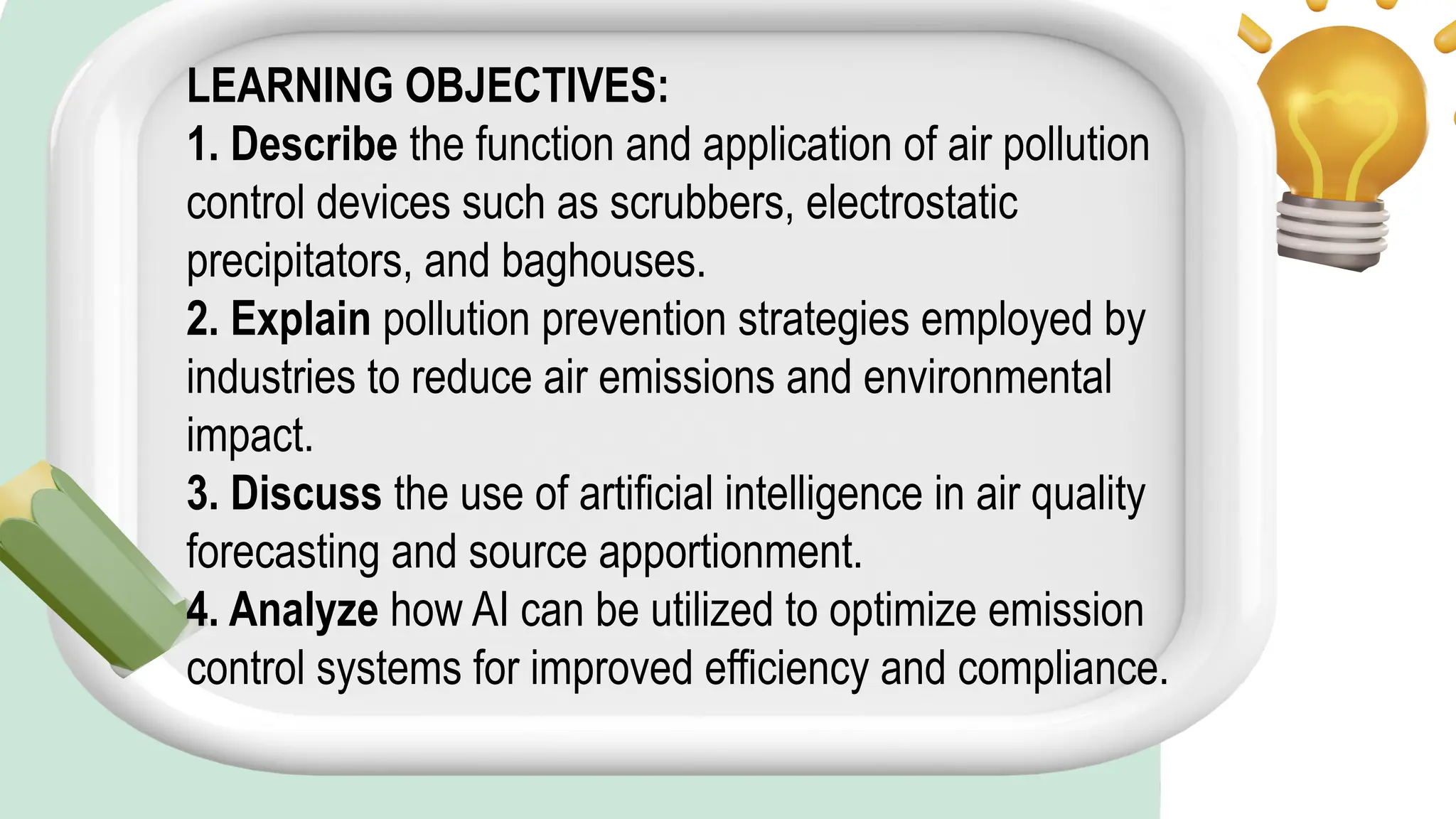 LEARNING OBJECTIVES:
1. Describe the function and application of air pollution
control devices such as scrubbers, electrostatic
precipitators, and baghouses.
2. Explain pollution prevention strategies employed by
industries to reduce air emissions and environmental
impact.
3. Discuss the use of artificial intelligence in air quality
forecasting and source apportionment.
4. Analyze how AI can be utilized to optimize emission
control systems for improved efficiency and compliance.
 