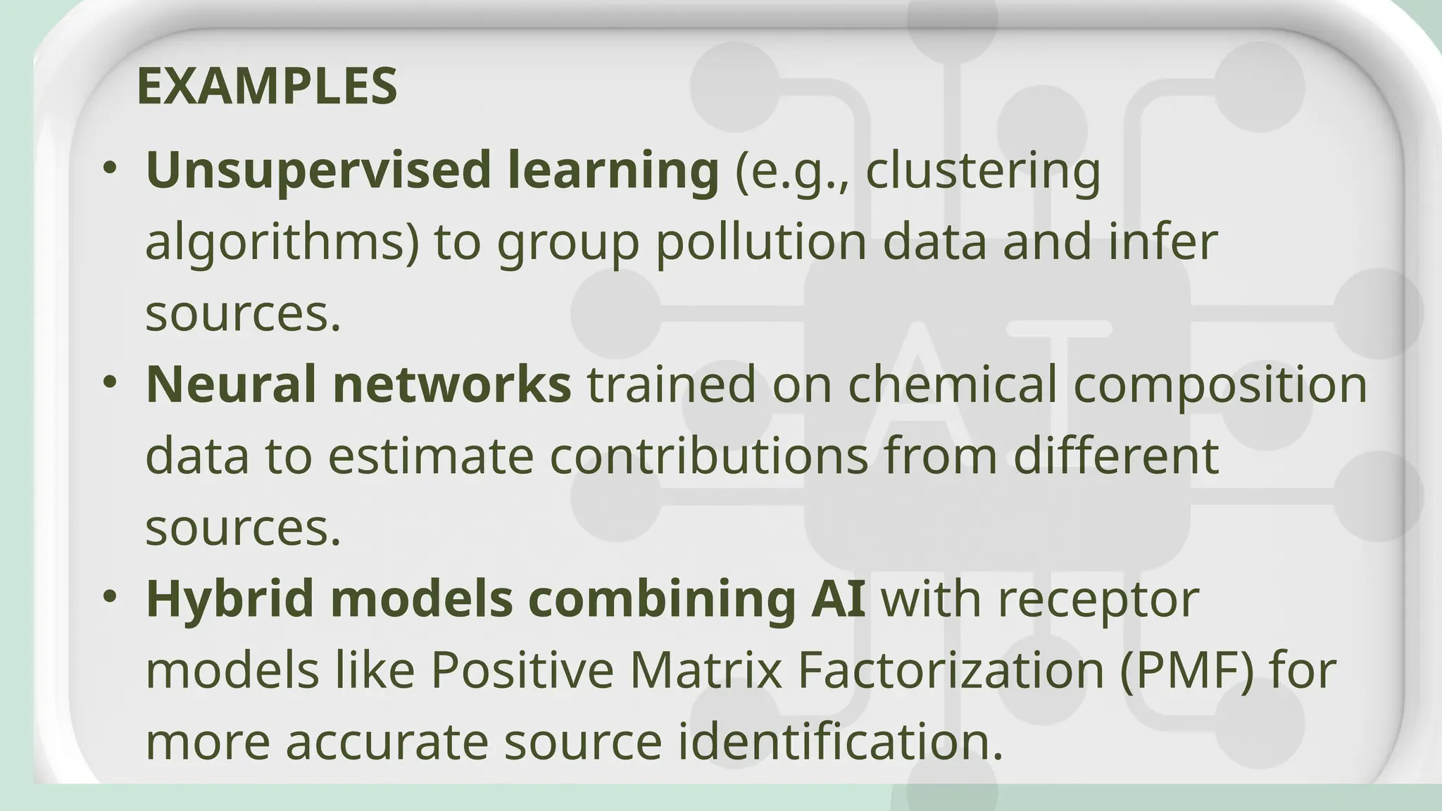 • Unsupervised learning (e.g., clustering
algorithms) to group pollution data and infer
sources.
• Neural networks trained on chemical composition
data to estimate contributions from different
sources.
• Hybrid models combining AI with receptor
models like Positive Matrix Factorization (PMF) for
more accurate source identification.
EXAMPLES
 