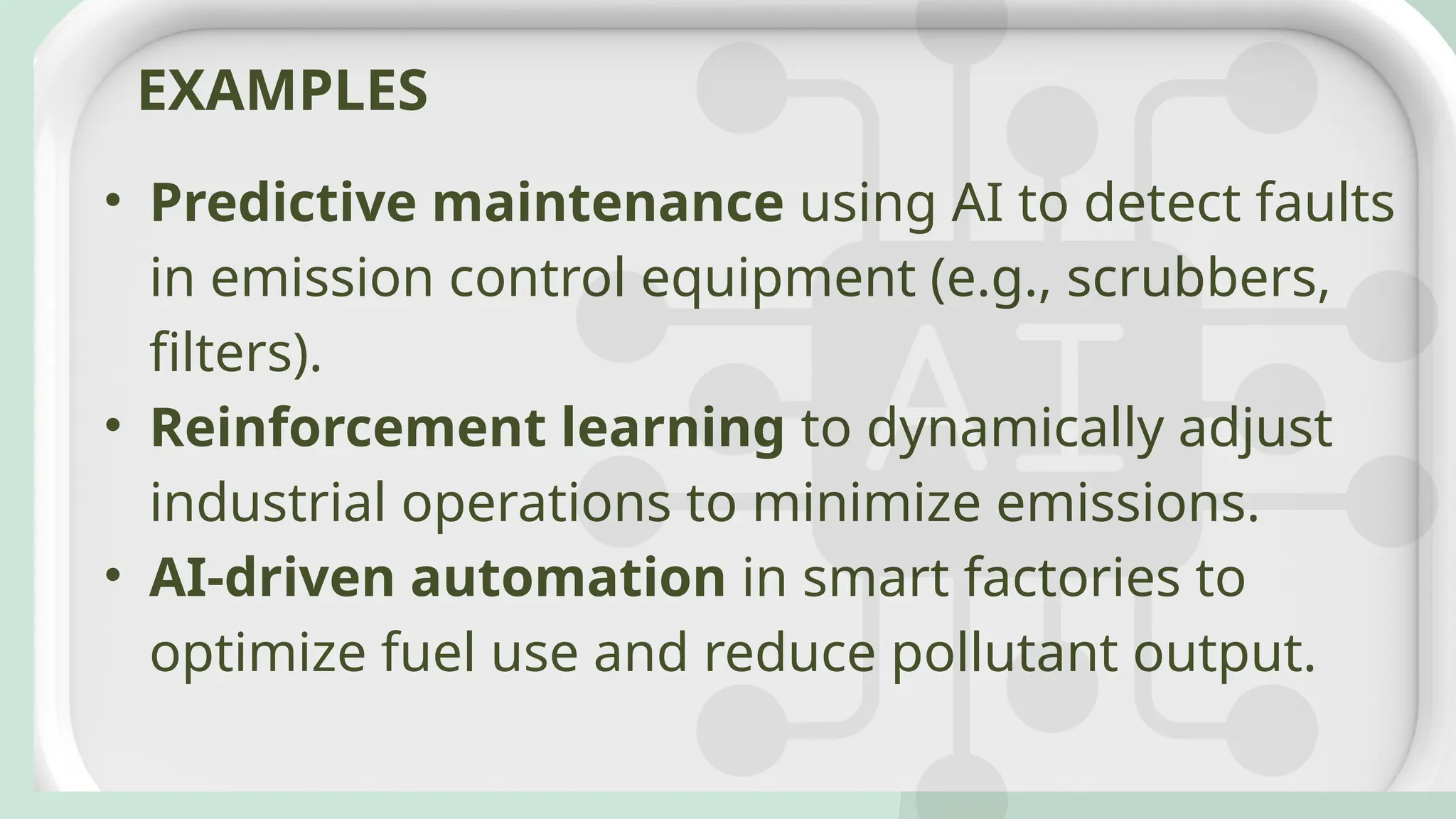 • Predictive maintenance using AI to detect faults
in emission control equipment (e.g., scrubbers,
filters).
• Reinforcement learning to dynamically adjust
industrial operations to minimize emissions.
• AI-driven automation in smart factories to
optimize fuel use and reduce pollutant output.
EXAMPLES
 